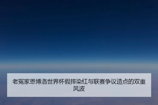 老冤家恩博洛世界杯假摔染红与联赛争议造点的双重风波