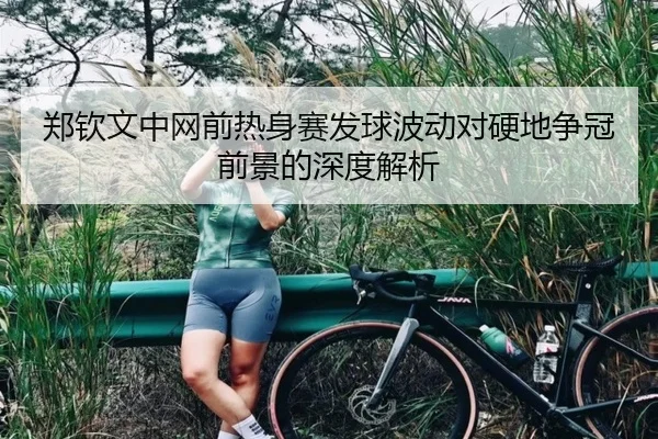 郑钦文中网前热身赛发球波动对硬地争冠前景的深度解析